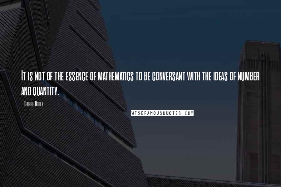 George Boole Quotes: It is not of the essence of mathematics to be conversant with the ideas of number and quantity.