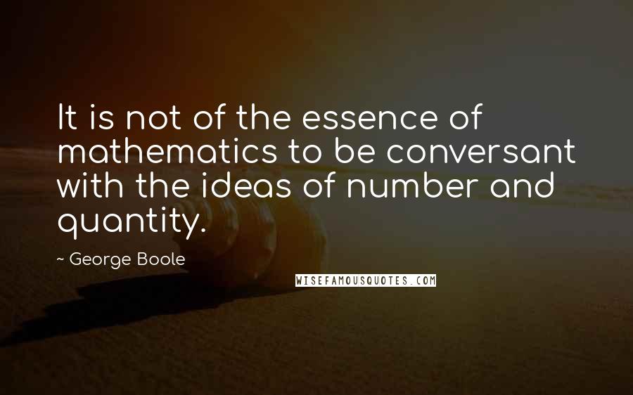 George Boole Quotes: It is not of the essence of mathematics to be conversant with the ideas of number and quantity.