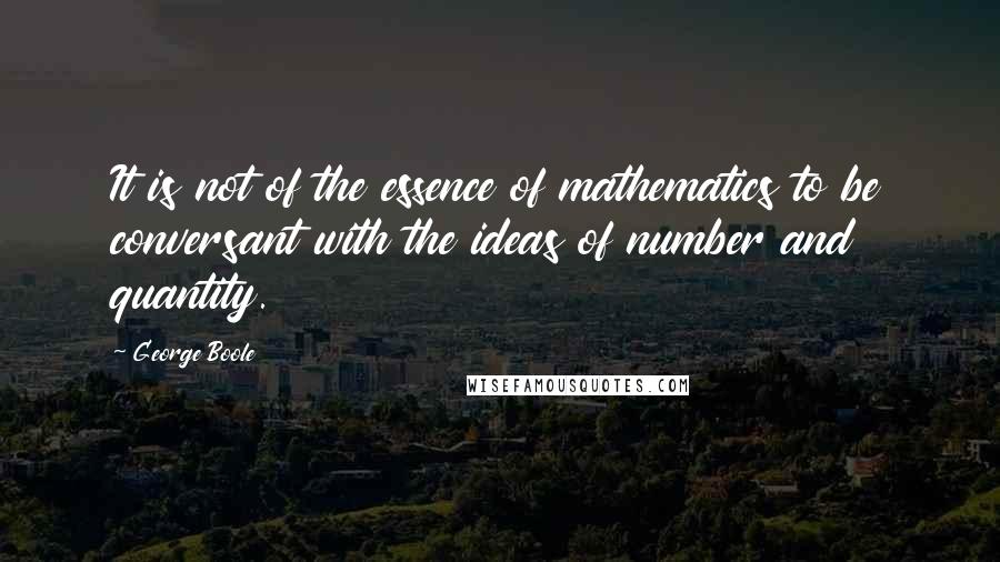 George Boole Quotes: It is not of the essence of mathematics to be conversant with the ideas of number and quantity.