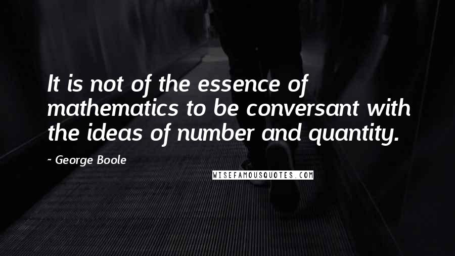 George Boole Quotes: It is not of the essence of mathematics to be conversant with the ideas of number and quantity.