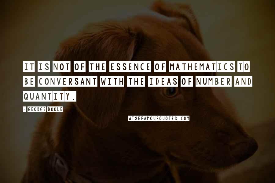 George Boole Quotes: It is not of the essence of mathematics to be conversant with the ideas of number and quantity.