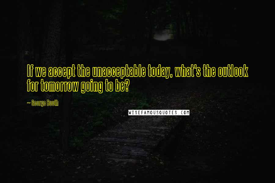 George Booth Quotes: If we accept the unacceptable today, what's the outlook for tomorrow going to be?