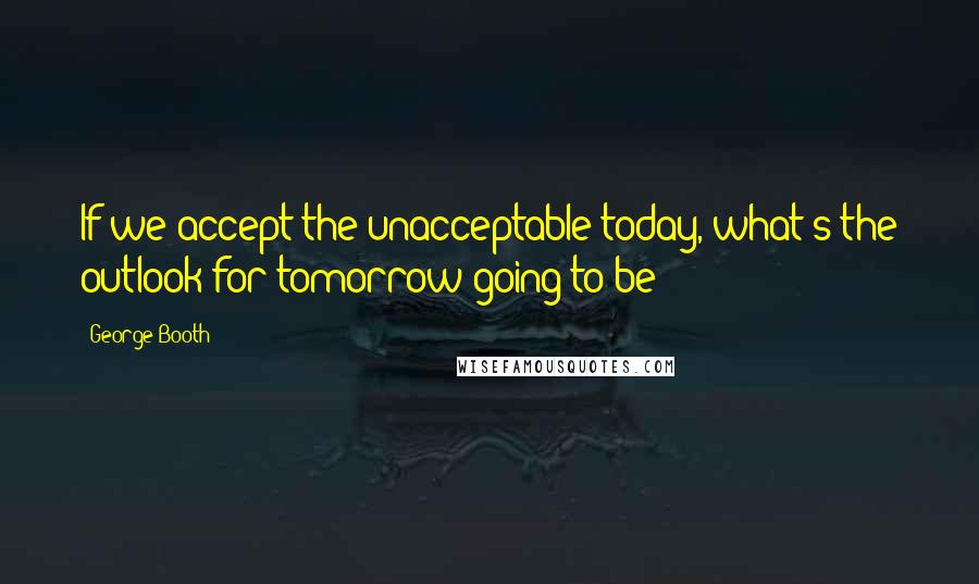 George Booth Quotes: If we accept the unacceptable today, what's the outlook for tomorrow going to be?