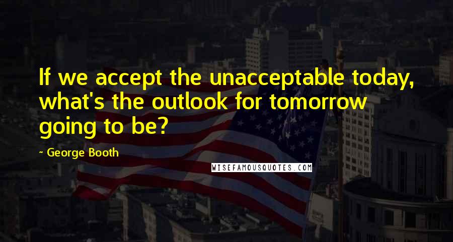 George Booth Quotes: If we accept the unacceptable today, what's the outlook for tomorrow going to be?