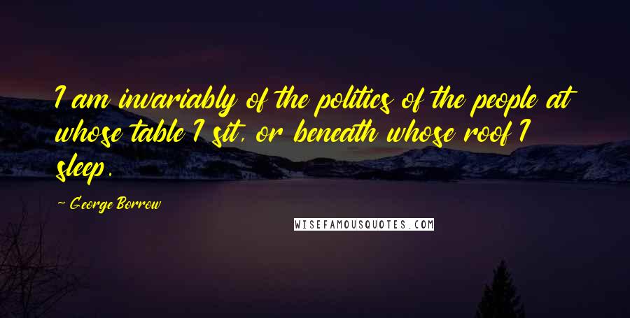 George Borrow Quotes: I am invariably of the politics of the people at whose table I sit, or beneath whose roof I sleep.