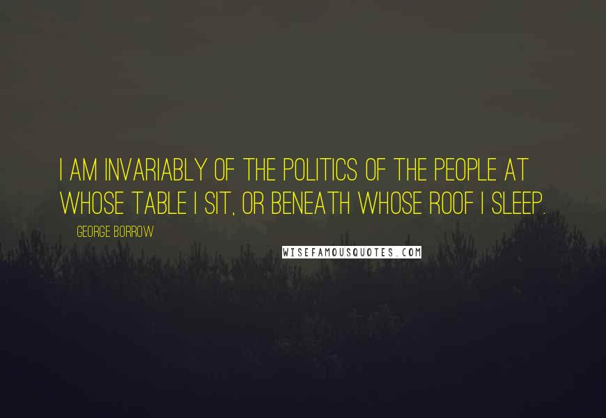 George Borrow Quotes: I am invariably of the politics of the people at whose table I sit, or beneath whose roof I sleep.