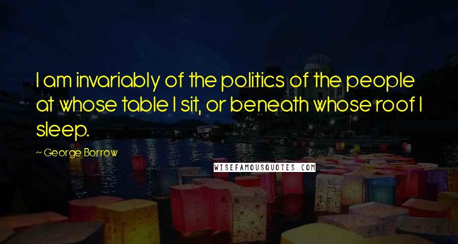 George Borrow Quotes: I am invariably of the politics of the people at whose table I sit, or beneath whose roof I sleep.