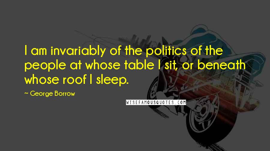 George Borrow Quotes: I am invariably of the politics of the people at whose table I sit, or beneath whose roof I sleep.