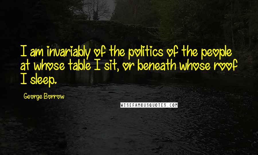 George Borrow Quotes: I am invariably of the politics of the people at whose table I sit, or beneath whose roof I sleep.