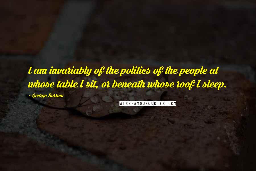 George Borrow Quotes: I am invariably of the politics of the people at whose table I sit, or beneath whose roof I sleep.