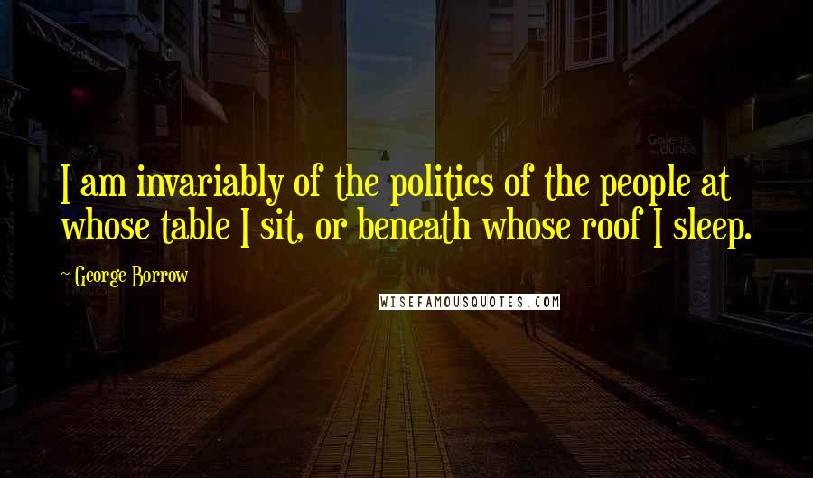 George Borrow Quotes: I am invariably of the politics of the people at whose table I sit, or beneath whose roof I sleep.