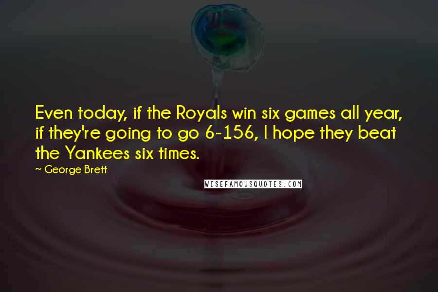 George Brett Quotes: Even today, if the Royals win six games all year, if they're going to go 6-156, I hope they beat the Yankees six times.