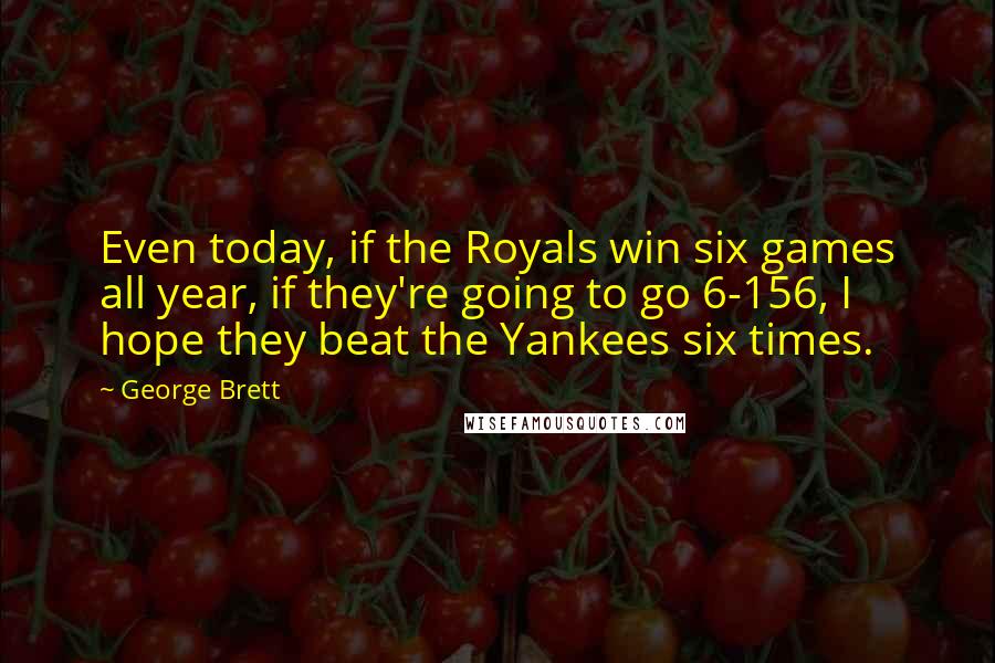 George Brett Quotes: Even today, if the Royals win six games all year, if they're going to go 6-156, I hope they beat the Yankees six times.