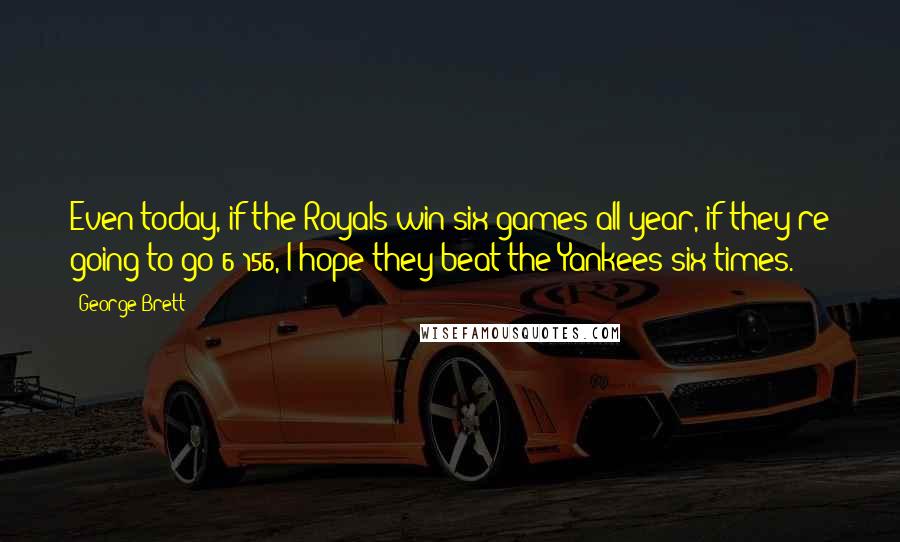 George Brett Quotes: Even today, if the Royals win six games all year, if they're going to go 6-156, I hope they beat the Yankees six times.
