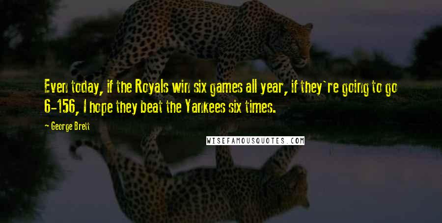 George Brett Quotes: Even today, if the Royals win six games all year, if they're going to go 6-156, I hope they beat the Yankees six times.