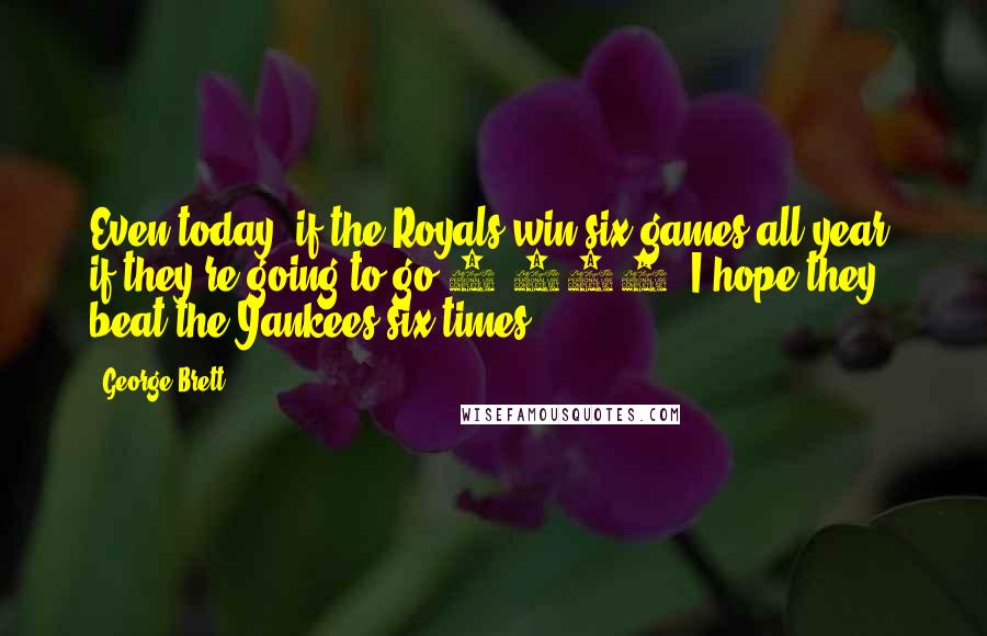 George Brett Quotes: Even today, if the Royals win six games all year, if they're going to go 6-156, I hope they beat the Yankees six times.