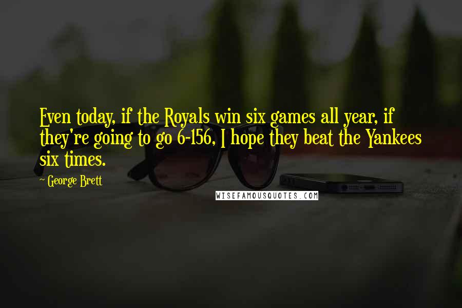 George Brett Quotes: Even today, if the Royals win six games all year, if they're going to go 6-156, I hope they beat the Yankees six times.