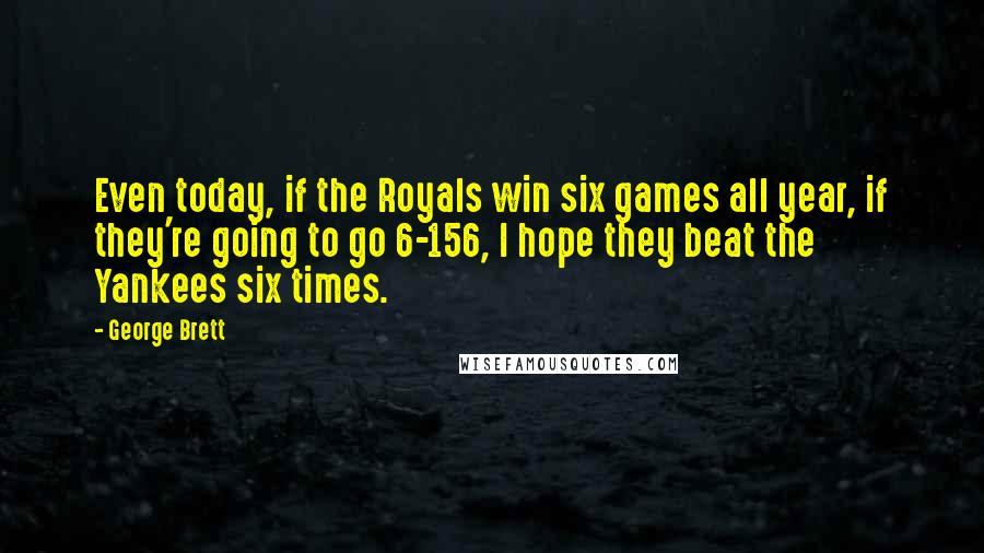 George Brett Quotes: Even today, if the Royals win six games all year, if they're going to go 6-156, I hope they beat the Yankees six times.