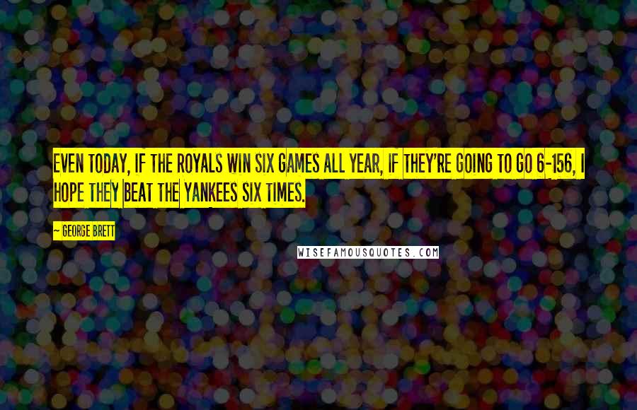 George Brett Quotes: Even today, if the Royals win six games all year, if they're going to go 6-156, I hope they beat the Yankees six times.