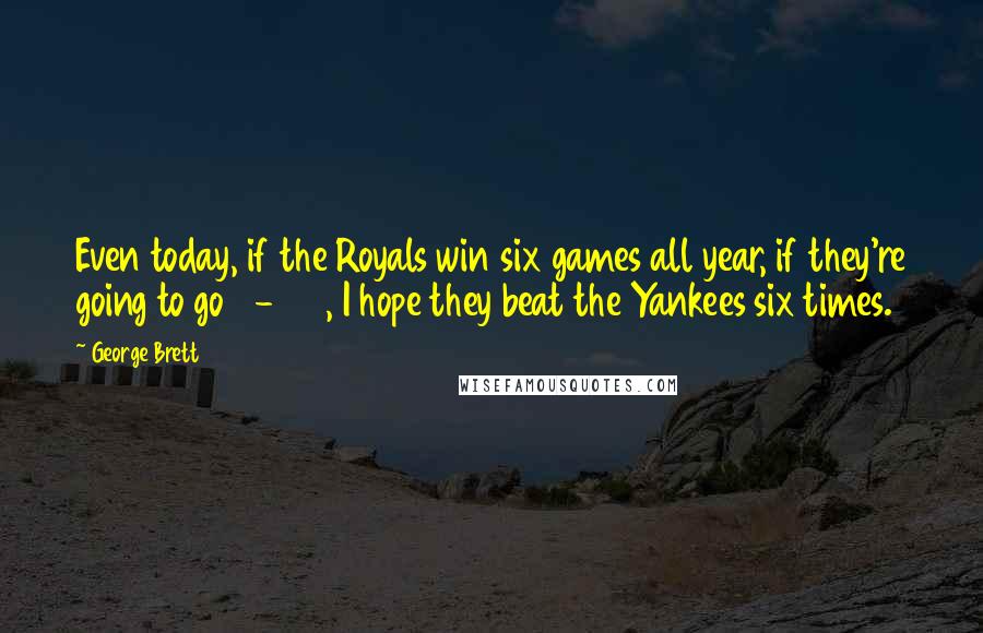 George Brett Quotes: Even today, if the Royals win six games all year, if they're going to go 6-156, I hope they beat the Yankees six times.