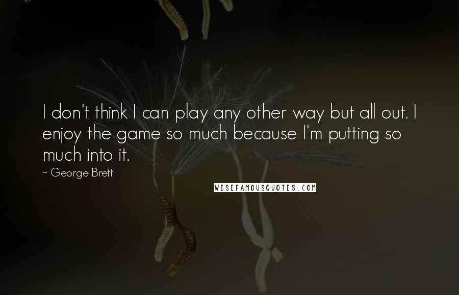 George Brett Quotes: I don't think I can play any other way but all out. I enjoy the game so much because I'm putting so much into it.