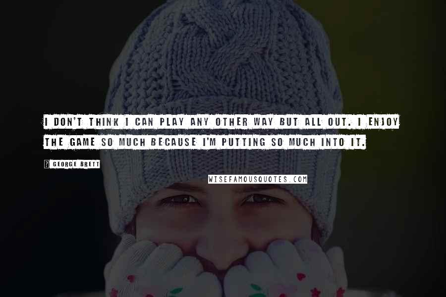 George Brett Quotes: I don't think I can play any other way but all out. I enjoy the game so much because I'm putting so much into it.