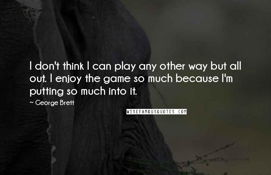 George Brett Quotes: I don't think I can play any other way but all out. I enjoy the game so much because I'm putting so much into it.