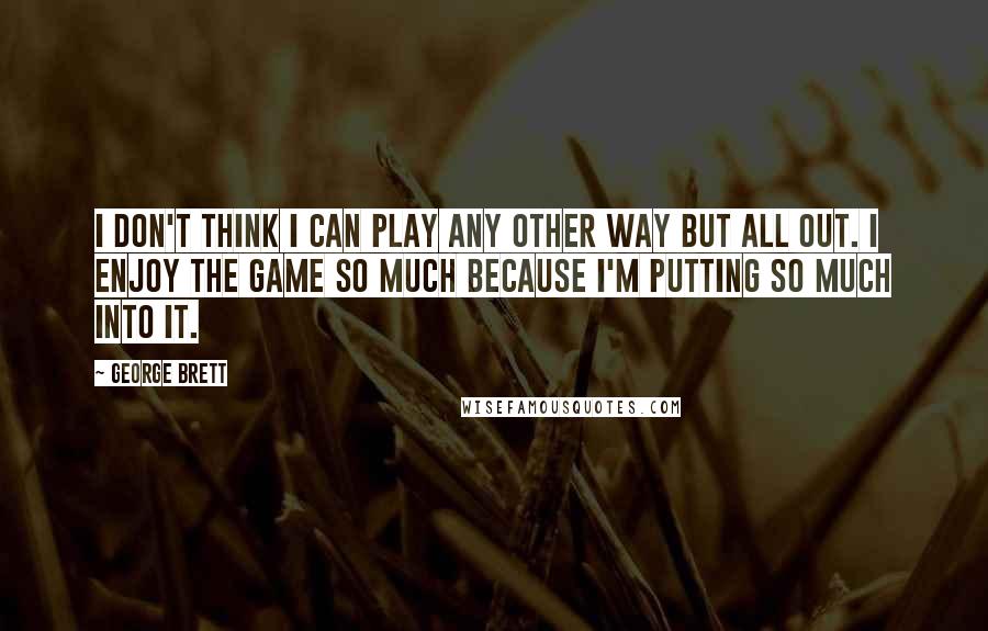 George Brett Quotes: I don't think I can play any other way but all out. I enjoy the game so much because I'm putting so much into it.