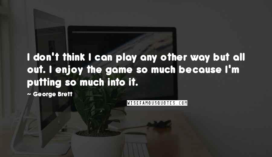 George Brett Quotes: I don't think I can play any other way but all out. I enjoy the game so much because I'm putting so much into it.