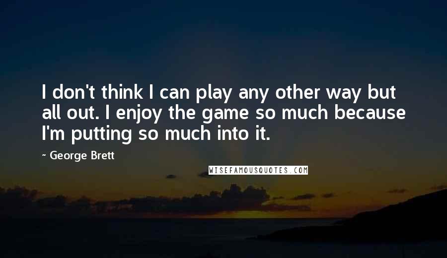 George Brett Quotes: I don't think I can play any other way but all out. I enjoy the game so much because I'm putting so much into it.