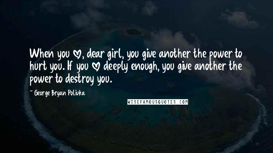 George Bryan Polivka Quotes: When you love, dear girl, you give another the power to hurt you. If you love deeply enough, you give another the power to destroy you.