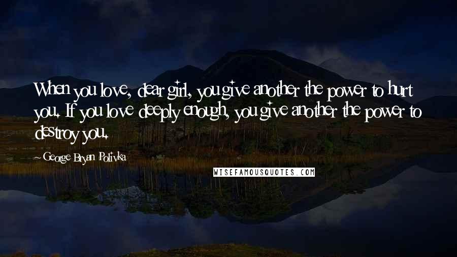 George Bryan Polivka Quotes: When you love, dear girl, you give another the power to hurt you. If you love deeply enough, you give another the power to destroy you.