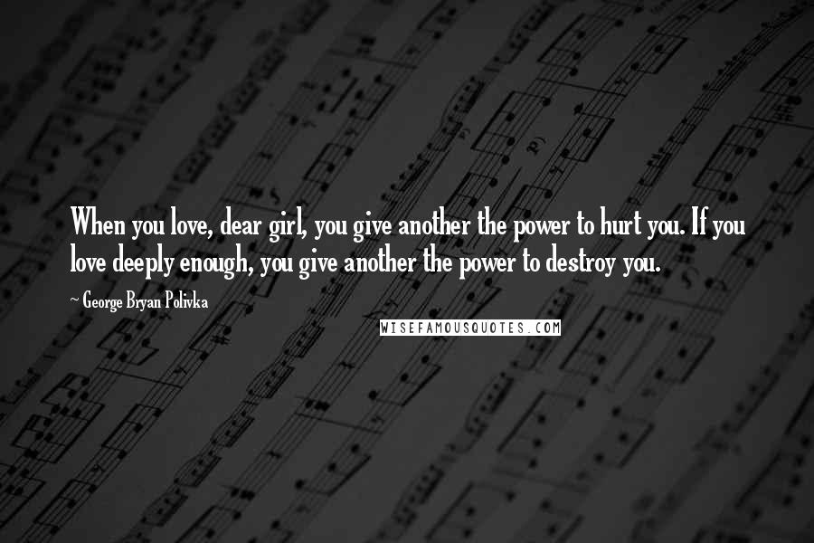 George Bryan Polivka Quotes: When you love, dear girl, you give another the power to hurt you. If you love deeply enough, you give another the power to destroy you.