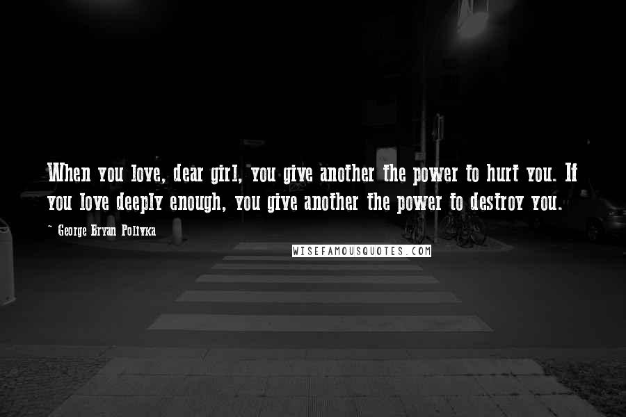 George Bryan Polivka Quotes: When you love, dear girl, you give another the power to hurt you. If you love deeply enough, you give another the power to destroy you.