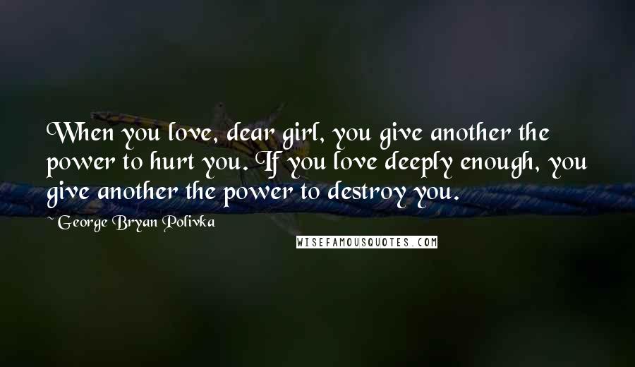 George Bryan Polivka Quotes: When you love, dear girl, you give another the power to hurt you. If you love deeply enough, you give another the power to destroy you.