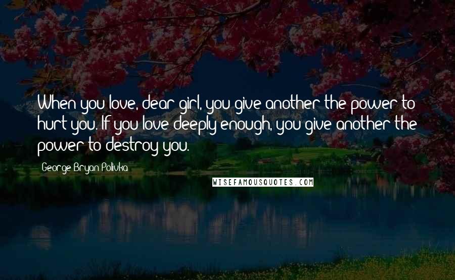 George Bryan Polivka Quotes: When you love, dear girl, you give another the power to hurt you. If you love deeply enough, you give another the power to destroy you.