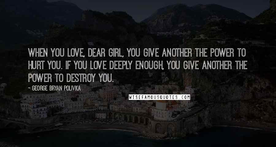 George Bryan Polivka Quotes: When you love, dear girl, you give another the power to hurt you. If you love deeply enough, you give another the power to destroy you.