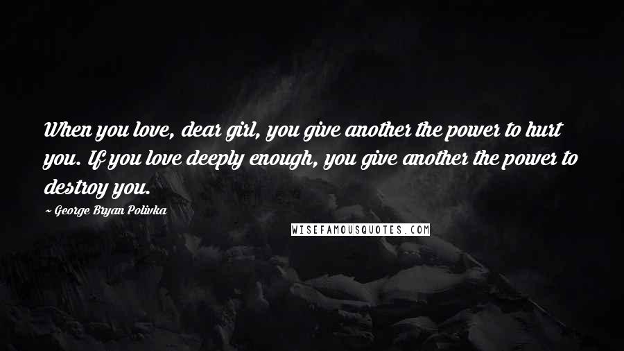 George Bryan Polivka Quotes: When you love, dear girl, you give another the power to hurt you. If you love deeply enough, you give another the power to destroy you.