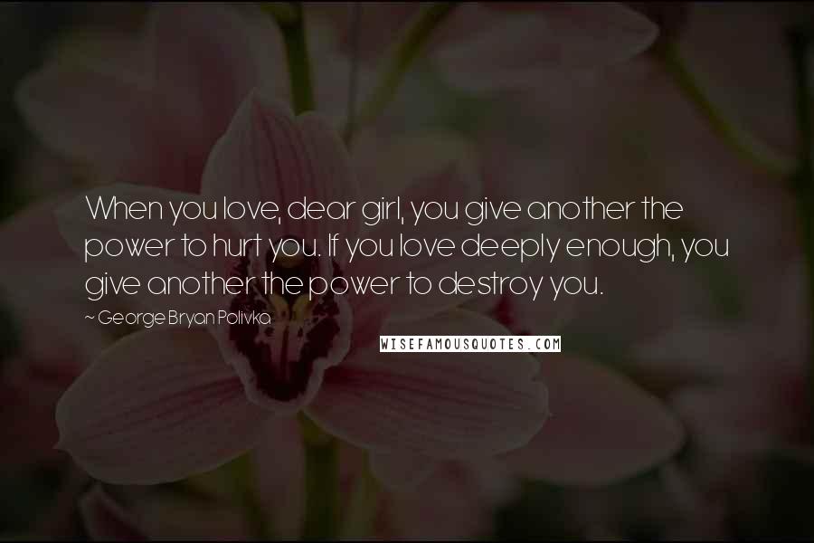 George Bryan Polivka Quotes: When you love, dear girl, you give another the power to hurt you. If you love deeply enough, you give another the power to destroy you.