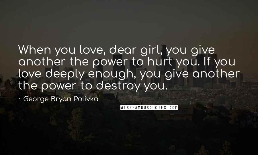 George Bryan Polivka Quotes: When you love, dear girl, you give another the power to hurt you. If you love deeply enough, you give another the power to destroy you.