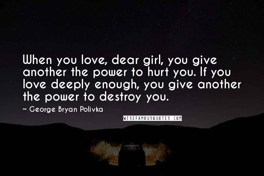 George Bryan Polivka Quotes: When you love, dear girl, you give another the power to hurt you. If you love deeply enough, you give another the power to destroy you.