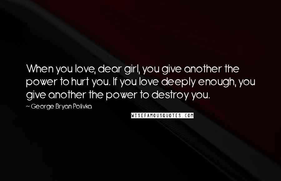 George Bryan Polivka Quotes: When you love, dear girl, you give another the power to hurt you. If you love deeply enough, you give another the power to destroy you.