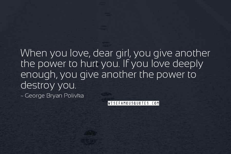 George Bryan Polivka Quotes: When you love, dear girl, you give another the power to hurt you. If you love deeply enough, you give another the power to destroy you.