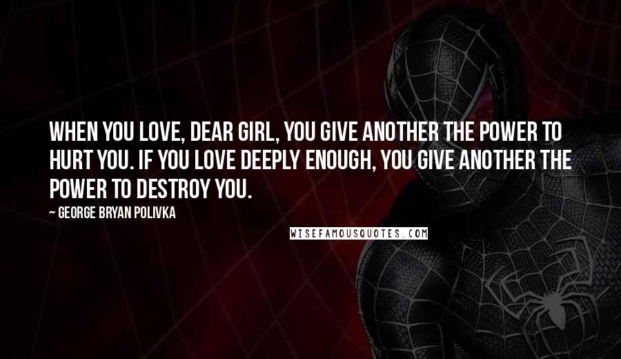 George Bryan Polivka Quotes: When you love, dear girl, you give another the power to hurt you. If you love deeply enough, you give another the power to destroy you.