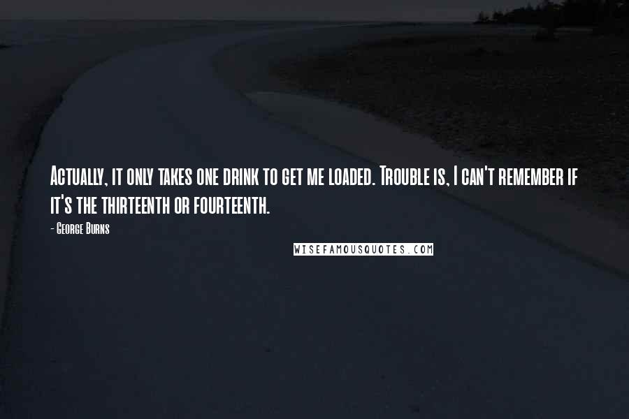 George Burns Quotes: Actually, it only takes one drink to get me loaded. Trouble is, I can't remember if it's the thirteenth or fourteenth.