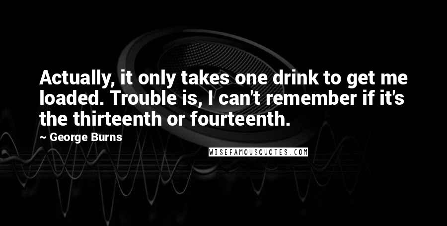 George Burns Quotes: Actually, it only takes one drink to get me loaded. Trouble is, I can't remember if it's the thirteenth or fourteenth.