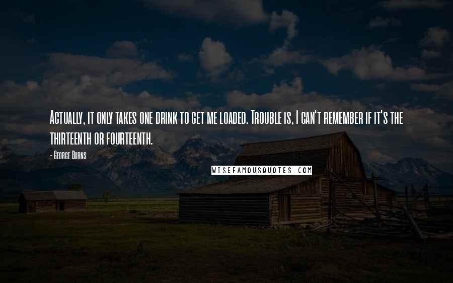 George Burns Quotes: Actually, it only takes one drink to get me loaded. Trouble is, I can't remember if it's the thirteenth or fourteenth.