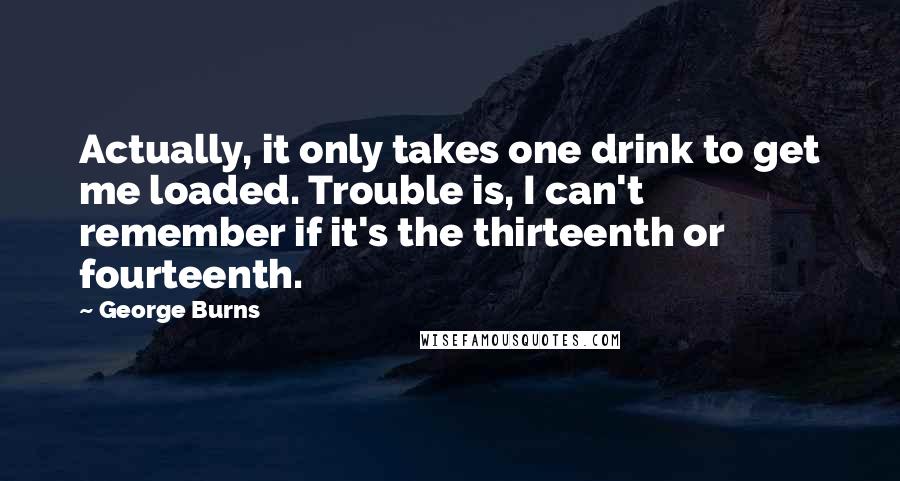 George Burns Quotes: Actually, it only takes one drink to get me loaded. Trouble is, I can't remember if it's the thirteenth or fourteenth.