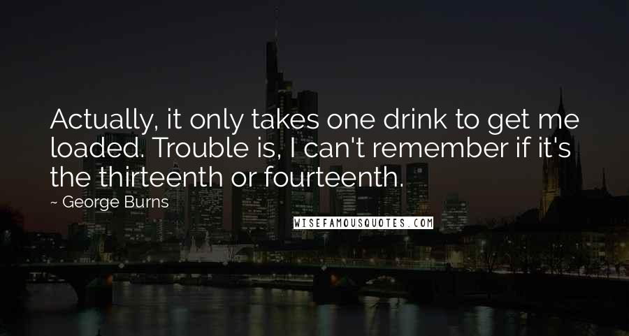 George Burns Quotes: Actually, it only takes one drink to get me loaded. Trouble is, I can't remember if it's the thirteenth or fourteenth.