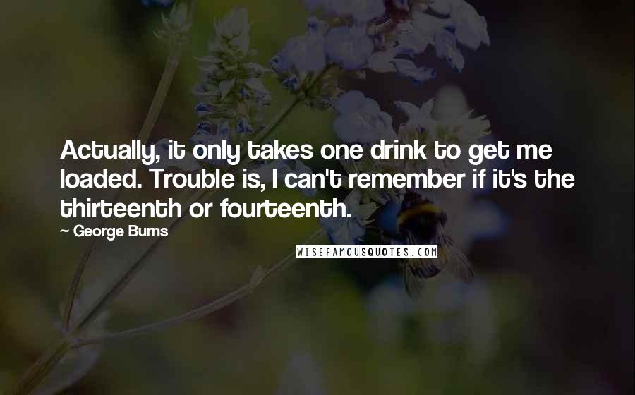 George Burns Quotes: Actually, it only takes one drink to get me loaded. Trouble is, I can't remember if it's the thirteenth or fourteenth.
